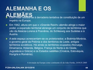 FCSH-UNL/DALIAN 2015/2016
ALEMANHA E OS
ALEMÃES Com Hitler assiste-se à derradeira tentativa de constituição de um
império na Europa.
 Em 1942, altura em que o «Grande Reich» alemão atinge o maior
poder, a expansão territorial abrange um conjunto de territórios que
vão da Alsácia-Lorena à Posnânia, do Schleswig aos Sudetas e à
Áustria.
 A este espaço acrescentam-se os protetorados: a Boémia-Morávia,
o governo geral da Polónia e dos territórios de Leste, antigos
territórios soviéticos. Há ainda os territórios ocupados (Noruega,
Dinamarca, Holanda, Bélgica, França do Norte e do Oeste,
Jugoslávia e Grécia) e os Estados satélites (Croácia, Eslováquia,
Hungria e Roménia).
A invenção da Europa como continente (I) de João Ferrão, JANUS 2005
44
 