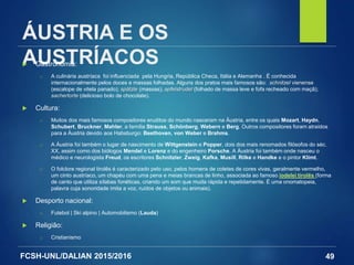 FCSH-UNL/DALIAN 2015/2016
ÁUSTRIA E OS
AUSTRÍACOS Gastronomia:
□ A culinária austríaca foi influenciada pela Hungria, República Checa, Itália e Alemanha . É conhecida
internacionalmente pelos doces e massas folhadas. Alguns dos pratos mais famosos são: schnitzel vienense
(escalope de vitela panado); spätzle (massas); apfelstrudel (folhado de massa leve e fofa recheado com maçã);
sachertorte (delicioso bolo de chocolate).
 Cultura:
□ Muitos dos mais famosos compositores eruditos do mundo nasceram na Áustria, entre os quais Mozart, Haydn,
Schubert, Bruckner, Mahler, a família Strauss, Schönberg, Webern e Berg. Outros compositores foram atraídos
para a Áustria devido aos Habsburgo: Beethoven, von Weber e Brahms.
□ A Áustria foi também o lugar de nascimento de Wittgenstein e Popper, dois dos mais renomados filósofos do séc.
XX, assim como dos biólogos Mendel e Lorenz e do engenheiro Porsche. A Áustria foi também onde nasceu o
médico e neurologista Freud, os escritores Schnitzler, Zweig, Kafka, Musill, Rilke e Handke e o pintor Klimt.
□ O folclore regional tirolês é caracterizado pelo uso, pelos homens de coletes de cores vivas, geralmente vermelho,
um cinto austríaco, um chapéu com uma pena e meias brancas de linho, associada ao famoso iodelei tirolês (forma
de canto que utiliza sílabas fonéticas, criando um som que muda rápida e repetidamente. É uma onomatopeia,
palavra cuja sonoridade imita a voz, ruídos de objetos ou animais).
 Desporto nacional:
□ Futebol | Ski alpino | Automobilismo (Lauda)
 Religião:
□ Cristianismo
49
 