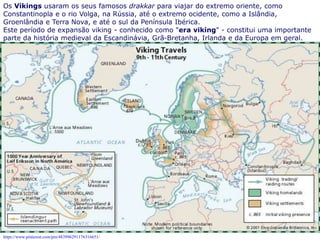 5
Os Vikings usaram os seus famosos drakkar para viajar do extremo oriente, como
Constantinopla e o rio Volga, na Rússia, até o extremo ocidente, como a Islândia,
Groenlândia e Terra Nova, e até o sul da Península Ibérica.
Este período de expansão viking - conhecido como "era viking" - constitui uma importante
parte da história medieval da Escandinávia, Grã-Bretanha, Irlanda e da Europa em geral.
dada às embarcações vikings que tinham como características uma cabeça de dragão na
proa, conjugavam velas e remos, podiam navegar em águas rasas e profundas e utilizado
para o transporte de soldados e mercadorias nas conquistas.
https://www.pinterest.com/pin/483996291176316651/
 