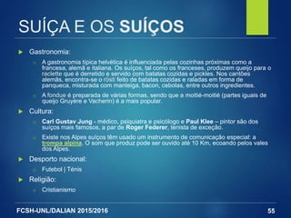 FCSH-UNL/DALIAN 2015/2016
SUÍÇA E OS SUÍÇOS
 Gastronomia:
□ A gastronomia típica helvética é influenciada pelas cozinhas próximas como a
francesa, alemã e italiana. Os suíços, tal como os franceses, produzem queijo para o
raclette que é derretido e servido com batatas cozidas e pickles. Nos cantões
alemãs, encontra-se o rösti feito de batatas cozidas e raladas em forma de
panqueca, misturada com manteiga, bacon, cebolas, entre outros ingredientes.
□ A fondue é preparada de várias formas, sendo que a moitié-moitié (partes iguais de
queijo Gruyère e Vacherin) é a mais popular.
 Cultura:
□ Carl Gustav Jung - médico, psiquiatra e psicólogo e Paul Klee – pintor são dos
suíços mais famosos, a par de Roger Federer, tenista de exceção.
□ Existe nos Alpes suíços têm usado um instrumento de comunicação especial: a
trompa alpina. O som que produz pode ser ouvido até 10 Km, ecoando pelos vales
dos Alpes.
 Desporto nacional:
□ Futebol | Ténis
 Religião:
□ Cristianismo
55
 