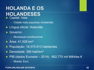 FCSH-UNL/DALIAN 2015/2016
HOLANDA E OS
HOLANDESES
 Capital: Haia
□ Cidade mais populosa: Amsterdão
 Língua oficial: Holandês
 Governo:
□ Monarquia constitucional
 Área: 41.528 km²
 População: 16.570.613 habitantes
 Densidade: 395 hab/km²
 PIB (dados Eurostat – 2014): 662,770 mil Milhões €
□ Moeda: Euro
58
 