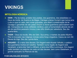 FCSH-UNL/DALIAN 2015/2016
MITOLOGIA NÓRDICA
 ODIN – Pai de todos, protetor dos poetas, dos guerreiros, dos estadistas e o
Deus da morte, da Guerra e da Magia. Carrega a lança Gungnir que nunca erra
o alvo e que no cabo, tem runas gravadas, que ditam a preservação da lei.
Cavalga o garanhão de oito patas Sleiphir e reúne guerreiros para lutarem com
ele. Conquistou as runas (alfabeto nórdico), para a humanidade através de um
ato de sacrifício pessoal e trocou o seu olho direito por sabedoria. Seu dia:
quarta-feira.
 THOR – Deus do trovão, filho de Odin. Sua arma, o martelo de pedra Mijollnir.
Thor é invocado nas mágicas rúnicas como força vingadora. Casou-se com Sif,
Deusa do trigo. Seu dia: quinta-feira.
 ASGARD – É o reino dos deuses. Em Asgard está situada Valhalla, o palácio
dos guerreiros mortos em batalha. Também numa região de Asgard está
Vanaheim, a terra dos Vanir e Alfheim, a terra dos Elfos Luminosos. Em Asgard
estão também os palácios de cada um dos deuses, bem como Gladsheim, o
grande santuário na Planície de Ida.
6
http://distante.no.sapo.pt/mitnordica.htm
VIKINGS
 