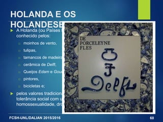 FCSH-UNL/DALIAN 2015/2016
HOLANDA E OS
HOLANDESES A Holanda (ou Países Baixos) são um país densamente povoado
conhecido pelos:
□ moinhos de vento,
□ tulipas,
□ tamancos de madeira,
□ cerâmica de Delft,
□ Queijos Edam e Gouda,
□ pintores,
□ bicicletas e;
 pelos valores tradicionais e virtudes civis, tais como a sua
tolerância social com uma posição liberal em relação à
homossexualidade, drogas, prostituição, eutanásia e aborto.
60
A porcelana de Delft ("Delft Blue") é
produzida na cidade holandesa com o
mesmo nome desde o século XVII.
Entre 1600 e 1800, essa porcelana era
muito popular entre as famílias ricas
que adquiriam e exibiam as suas
coleções.
Apesar do nome "porcelana", utilizado
pelos seus criadores, a porcelana de
Delft não era feita do barro utilizado na
verdadeira porcelana, mas sim de barro
revestido com um esmalte de latão
após ser cozido.
Apesar disso, a porcelana de Delft
obteve uma enorme popularidade.
Chegaram a existir 33 fábricas em Delft
no seu período áureo.
 