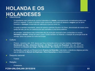 FCSH-UNL/DALIAN 2015/2016
HOLANDA E OS
HOLANDESES Gastronomia:
□ O ingrediente mais habitual da cozinha holandesa é a batata, acompanhando normalmente pratos com
carne ou vegetais. O peixe é também muito consumido, dos quais se destaca a enguia que se serve
fumada e o arenque conservado em salmoura e que se come cru.
□ O queijo é também importante, casos do suave e cremoso Gouda e do Edam, denominado às vezes como
queijo de bola, por ter um cobertura de cera vermelha e uma forma esférica.
□ As cervejas holandesas mais conhecidas são de produção nacional e bem conhecidas no mundo:
Heineken e Amstel, ambas de sabor suave. Existe também na Holanda a tradição de produção local de
cerveja, típica nos países do norte da Europa.
 Cultura:
□ Pintura – durante o séc. XVII, época que ficou conhecida como a era dos mestres neerlandeses:
Rembrandt van Rijn, Johannes Vermeer, Jan Steen e Jacob van Ruysdael. Nos séc. XIX e XX ,
destacam-se Vincent van Gogh e Piet Mondriaan. M.C. Escher é um artista gráfico de referência.
□ Na filosofia, o país deu ao Renascimento Erasmo de Roterdão; mais tarde, a tolerância religiosa permitiu
que os talentos de Baruch de Espinoza e René Descartes se desenvolvessem.
 Desporto nacional:
□ Futebol
 Religião:
□ Protestante
61
 