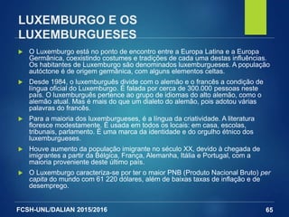FCSH-UNL/DALIAN 2015/2016
LUXEMBURGO E OS
LUXEMBURGUESES
 O Luxemburgo está no ponto de encontro entre a Europa Latina e a Europa
Germânica, coexistindo costumes e tradições de cada uma destas influências.
Os habitantes de Luxemburgo são denominados luxemburgueses. A população
autóctone é de origem germânica, com alguns elementos celtas.
 Desde 1984, o luxemburguês divide com o alemão e o francês a condição de
língua oficial do Luxemburgo. É falada por cerca de 300.000 pessoas neste
país. O luxemburguês pertence ao grupo de idiomas do alto alemão, como o
alemão atual. Mas é mais do que um dialeto do alemão, pois adotou várias
palavras do francês.
 Para a maioria dos luxemburgueses, é a língua da criatividade. A literatura
floresce modestamente. É usada em todos os locais: em casa, escolas,
tribunais, parlamento. É uma marca da identidade e do orgulho étnico dos
luxemburgueses.
 Houve aumento da população imigrante no século XX, devido à chegada de
imigrantes a partir da Bélgica, França, Alemanha, Itália e Portugal, com a
maioria proveniente deste último país.
 O Luxemburgo caracteriza-se por ter o maior PNB (Produto Nacional Bruto) per
capita do mundo com 61 220 dólares, além de baixas taxas de inflação e de
desemprego.
65
 