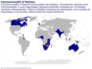 72
Commonwealth of Nations
A Commonwealth of Nations (Comunidade das Nações), normalmente referida como
Commonwealth, é uma organização intergovernamental composta por 53 Estados
membros independentes. Todas os Estados membros da organização, com exceção de
Moçambique e do Ruanda, faziam parte do Império Britânico.
https://pt.wikipedia.org/wiki/Imp%C3%A9rio_Brit%C3%A2nico
 