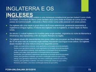 FCSH-UNL/DALIAN 2015/2016
INGLATERRA E OS
INGLESES O Reino Unido é um Estado unitário e uma monarquia constitucional que tem Isabel II como chefe
de Estado. O monarca do Reino Unido também atua como chefe de Estado de outros quinze
países da Commonwealth, colocando o Reino Unido numa união pessoal com esses países.
 Os ingleses são uma nação e grupo étnico da Europa setentrional, geralmente associados à
Inglaterra e à língua inglesa. A maioria dos ingleses vive na Inglaterra, a maior nação do Reino
Unido.
 No século V, a atual Inglaterra foi invadida pelos anglo-saxões, originários do norte da Alemanha e
Dinamarca. Isso representou o fim do Império Romano na região.
 Os ingleses atuais são descendentes dos povos celtas que povoaram as Ilhas Britânicas à mais
de 10 mil anos mas os invasores anglo-saxões impuseram sua língua e sua cultura. Os ingleses
atuais resultam de uma mistura única dos seguintes povos:
□ Anglos, povo germânico ocidental, muito significativo na formação étnica da população;
□ Saxões, povo germânico ocidental, muito significativo na formação étnica da população;
□ Jutos, povo germânico ocidental, muito significativo na formação étnica da população;
□ Bretões, povo celta, muito significativo na formação étnica da população;
□ Normandos, povo germânico setentrional, significante na formação étnica da população;
□ Frísios, povo germânico ocidental, uma menor contribuição (menos do que 0,25%);
□ Vikings, povo germânico setentrional, uma menor contribuição (menos do que 0,25%);
□ Francos, povo germânico ocidental, uma menor contribuição (menos do que 0,25%);
□ Romanos, povo latino, uma menor contribuição (menos do que 0,25%).
73
 
