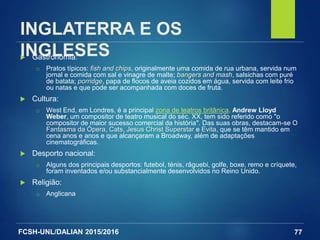 FCSH-UNL/DALIAN 2015/2016
INGLATERRA E OS
INGLESES Gastronomia:
□ Pratos típicos: fish and chips, originalmente uma comida de rua urbana, servida num
jornal e comida com sal e vinagre de malte; bangers and mash, salsichas com puré
de batata; porridge, papa de flocos de aveia cozidos em água, servida com leite frio
ou natas e que pode ser acompanhada com doces de fruta.
 Cultura:
□ West End, em Londres, é a principal zona de teatros britânica. Andrew Lloyd
Weber, um compositor de teatro musical do séc. XX, tem sido referido como "o
compositor de maior sucesso comercial da história". Das suas obras, destacam-se O
Fantasma da Ópera, Cats, Jesus Christ Superstar e Evita, que se têm mantido em
cena anos e anos e que alcançaram a Broadway, além de adaptações
cinematográficas.
 Desporto nacional:
□ Alguns dos principais desportos: futebol, ténis, râguebi, golfe, boxe, remo e críquete,
foram inventados e/ou substancialmente desenvolvidos no Reino Unido.
 Religião:
□ Anglicana
77
 