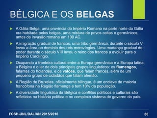 FCSH-UNL/DALIAN 2015/2016
BÉLGICA E OS BELGAS
 A Gália Belga, uma província do Império Romano na parte norte da Gália
era habitada pelos belgas, uma mistura de povos celtas e germânicos,
antes de invasão romana em 100 AC.
 A imigração gradual de francos, uma tribo germânica, durante o século V
levou a área ao domínio dos reis merovíngios. Uma mudança gradual de
poder durante o século VIII levou o reino dos francos a evoluir para o
Império Carolíngio.
 Ocupando a fronteira cultural entre a Europa germânica e a Europa latina,
a Bélgica é o lar de dois principais grupos linguísticos: os flamengos,
falantes do holandês, e os valões, que falam francês, além de um
pequeno grupo de cidadãos que falam alemão.
 A Região de Bruxelas, oficialmente bilingue, é um enclave de maioria
francófona na Região flamenga e tem 10% da população.
 A diversidade linguística da Bélgica e conflitos políticos e culturais são
refletidos na história política e no complexo sistema de governo do país.
80
 