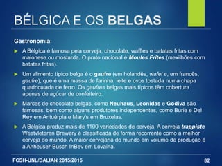 FCSH-UNL/DALIAN 2015/2016
BÉLGICA E OS BELGAS
Gastronomia:
 A Bélgica é famosa pela cerveja, chocolate, waffles e batatas fritas com
maionese ou mostarda. O prato nacional é Moules Frites (mexilhões com
batatas fritas).
 Um alimento típico belga é o gaufre (em holandês, wafel e, em francês,
gaufre), que é uma massa de farinha, leite e ovos tostada numa chapa
quadriculada de ferro. Os gaufres belgas mais típicos têm cobertura
apenas de açúcar de confeiteiro.
 Marcas de chocolate belgas, como Neuhaus, Leonidas e Godiva são
famosas, bem como alguns produtores independentes, como Burie e Del
Rey em Antuérpia e Mary's em Bruxelas.
 A Bélgica produz mais de 1100 variedades de cerveja. A cerveja trappiste
Westvleteren Brewery é classificada de forma recorrente como a melhor
cerveja do mundo. A maior cervejaria do mundo em volume de produção é
a Anheuser-Busch InBev em Lovaina.
82
 