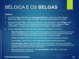 FCSH-UNL/DALIAN 2015/2016
BÉLGICA E OS BELGAS
Cultura:
 O escritor belga mais famoso é Georges Simenon, criador de Jules Maigret.
Natural de Liège, é o 4.º autor de língua francesa mais traduzido no mundo.
 Georges Prosper Remi, nasceu em Bruxelas, mais conhecido como Hergé, criou
Tintim. Outro desenhista de histórias aos quadradrinhos franco-belga foi Peyo
(1928-1992), o criador dos Schtroumpfs (em Portugal, "Estrumpfes“).
 O país, especialmente Flandres, tem uma grande tradição na pintura:
□ Peter Paul Rubens (1577-1640), um dos mais importantes pintores da história da arte, não
nasceu na Bélgica (nasceu em Siegen, na Alemanha) mas, por ter passado a maior parte
de sua vida em Antuérpia, costuma ser incluído entre os pintores belgas;
□ Antoon van Dyck (1599-1641) nasceu em Antuérpia, onde foi discípulo de Rubens;
□ Jan van Eyck (1390-1441) é o mais célebre dos primitivos pintores flamengos;
□ Pieter Bruegel o velho (1525/1530-1569), assim como Rubens, não nasceu na Bélgica
(nasceu provavelmente em Breda, Holanda), mas é considerado um pintor flamengo por ter
passado a maior parte de sua vida em Bruxelas;
□ Mais recentemente, destaca-se o valão René Magritte (1898-1967), um dos mais
importantes pintores surrealistas.
83
https://upload.wikimedia.org/wikipedia/commons/5/56/Un-belarus.png
 