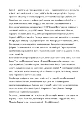 12
Естонії — секретар місії та перекладач, згодом — радник українськогопосольства
в Латвії. А після ліквідації посольств УНР в балтійських республіках Паращук
проживав в Бадені у колишнього українськогопослаВальдемара Кедровського.
Він облаштовує невеличку майстерню. І починається новийтворчийпідйом —
скульптор-вигнанець ліпить погруддя письменників Олександра Олеся й
СпиридонаЧеркасенка, керівника урядуЗУНР Євгена Петрушевича, тодішнього
головиеміграційного уряду УНР Андрія Лівицького. А відвідавши Мюнхен,
Паращук, як і десять років тому, отримує запрошення викладати скульптуру.
Нарешті в 1921 році Михайло Паращук виклопотав дозвіл на постійне проживання
в Софії, куди прибув у складі гуманітарної місії Міжнародного Червоного Хреста.
Cам скульптор-монументаліст у нових пошуках. Барельєфи для шоколадної
фабрики Пеєва нагадують дві казки про далекі південні краї. Скульптури цікаві
декоративним вирішенням із застосуванням принципусиметрії, градацією об’ємів,
гроюсвітла і тіні.
Талановитого майстразапрошують оздоблюватибудинокпошти у Варні, головний
фасад Торгово-Промисловоїпалати у Бургасі. Паращук робить архітектурно-
скульптурне оздоблення Болгарського національного банку. Туристидовго не
можуть відвести погляди від величезних металевих дверей. А саме Паращук зробив
з них своєріднийнумізматичний музей: поділив на квадрати, і в кожномувмістив
копії старовинних болгарськихмонет.
Українськогоемігранта пам’ятають відвідувачі та співробітники Болгарської
національної бібліотеки, вчені академії наук (це ж він створив проекти
декоративних прикрас для будинків цих установ!) і мали б хоч здогадуватися про
нього дипломати Югославії, Франції, Угорщини в Софії (бо саме Паращук
оздоблював будинкиїх посольств).
Видатному скульпторовітак і не вдалося здійснити мрію життя — повернутися в
Україну, — хоча б для того, щоб померти на батьківщині. У грудні 1963 року
Михайла Паращука не стало, похований у Софії (Болгарія).
 