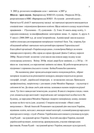 3
З 2003 р. розпочато газифікацію села і закінчено в 2007 р.
Школа – храм науки. ВарваринськуЗОШІ-ІІ ступенів, 19вересня 2012р.,
реорганізовано в НВК «ВарваринськаЗОШІ –ІІ ступенів дитячийсадок».
Навчається 82 дітей.У навчальномузакладі всі навчальні предмети викладаються
спеціалістами з відповідною фаховою освітою. Щодо якісного складу педагогічних
працівників – 17(основних – 15, сумісників – 2). З них 16 мають вищу освіту, 1-
середнюспеціальну за кваліфікаційними категоріями: вища - 6 , перша - 6, друга- 4.
У школі з 2008-2009 н.р. діє комп’ютернийклас. Адміністрації школи вдалося
знайти спонсорадля покращення матеріально-технічної бази. Так, зокрема, був
обладнаний кабінет навчально-методичнийприсприянніТернопільської
благодійної організації «Українськародина», головаІрина Найдух на кошти
міжнародного проекту «Від серця до серця» фундації Девіза Слайда у вересні
2006р. Педагогічний колектив і учні школи висловили щиру подяку за цю
спонсорськудопомогу. Влітку 2010р. вхідні двері було замінено, а у 2011р. - 14
вікон на пластикові, а в перспективі замінити всі вікна. Ці роботипроводятьсяза
підтримки і сприяння сільського голови –БойкаРоманаБогдановича.
На належному рівні проводитьсякраєзнавчо-пошуковаробота, зібрані
матеріали подаються на різноманітні конкурси, використовуються на уроках
географії , історії , українськоїлітератури, в позакласних заходах. Прикладом
професіоналізму, патріотизму є для наших учнів Михайло Паращук – скульптор зі
світовим ім’ям. До кінця своїхднів митець залишався палким патріотом рідної
землі. Тут його завждипам’ятають(див. додатки). В школі створено стенди, з яких
учні дізнаються про життєвий і творчийшлях цієї непересічної особистості. На
будинку, де народився Михайло Паращук відкрито меморіальну дошку, названо
вулицю на його честь (див. додатки). Створено експозицію «Наші славні
випускники » : Нечай Анатолій Романович-заслуженийдіяч мистецтв України,
відмінник освіти, методист, викладач вищої категорії, головнийрежисер народного
аматорськоготеатру- студії «Рампа» Теребовлянськоговищого училища культури;
Ігор Рудий – заслужений артистУкраїни, ЗолотийсаксофонУкраїни, відомий
українськиймузикант, композитор, аранжувальник, учасник міжнародних
фестивалів; Роман Рудий – заслужений артист України, викладач культурології,
 