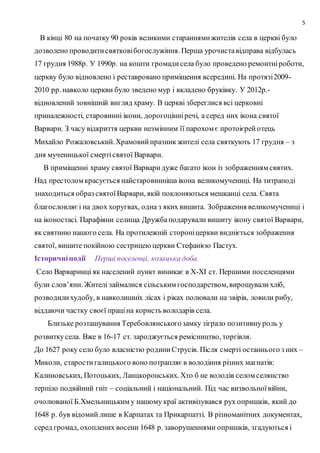 5
В кінці 80 на початку 90 років великими стараннямижителів села в церкві було
дозволено проводитисвятковібогослужіння. Перша урочиставідправа відбулась
17 грудня 1988р. У 1990р. на кошти громадисела було проведено ремонтніроботи,
церкву було відновлено і реставровано приміщення всередині. На протязі2009-
2010 рр. навколо церкви було зведено мур і вкладено бруківку. У 2012р.-
відновлений зовнішній вигляд храму. В церкві збереглися всі церковні
приналежності, старовинні ікони, дорогоцінніречі, а серед них ікона святої
Варвари. З часу відкриття церкви незмінним її парохом є протоієрейотець
Михайло Рожаловський.Храмовийпразник жителі села святкують 17 грудня – з
дня мученицької смертісвятої Варвари.
В приміщенні храму святої Варваридуже багато ікон із зображенням святих.
Над престолом красується найстаровинніша ікона великомучениці. На титраподі
знаходиться образ святоїВарвари, якій поклоняються мешканці села. Свята
благословляєі на двох хоругвах, одна з яких вишита. Зображення великомучениці і
на іконостасі. Парафіяни селища Дружбаподарували вишиту ікону святої Варвари,
як святиню нашого села. На протилежній стороніцеркви видніється зображення
святої, вишите покійною сестрицеюцеркви Стефанією Пастух.
Історичніподії Перші поселенці, козацька доба.
Село Варваринці як населений пункт виникає в Х-ХІ ст. Першими поселенцями
були слов’яни. Жителі займалися сільським господарством,вирощувалихліб,
розводилихудобу, в навколишніх лісах і ріках полювали на звірів, ловили рибу,
віддаючи частку своєї праціна користь володарів села.
Близьке розташування Теребовлянськогозамку зіграло позитивнуроль у
розвиткусела. Вже в 16-17 ст. зароджується ремісництво, торгівля.
До 1627 року село було власністю родиниСтрусів. Після смерті останнього з них –
Миколи, старостигалицького воно потрапляєв володіння різних магнатів:
Калиновських, Потоцьких, Ланцкоронських. Хто б не володів селом селянство
терпіло подвійний гніт – соціальний і національний. Під час визвольноївійни,
очолюваної Б.Хмельницьким у нашому краї активізувався рух опришків, який до
1648 р. був відомий лише в Карпатах та Прикарпатті. В різноманітних документах,
серед громад, охоплених восени 1648 р. заворушеннями опришків, згадуються і
 