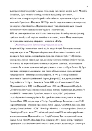 7
аматорськийгурток, який очолював Володимир Цибушник, а після нього Михайло
Винничок, було організовано хор, який вів Володимир Мусянович.
Усі вистави, концерти через відсутність відповідного приміщення відбувались в
читальні «Просвіти» с.Налужжя. В 1928р. в селі створено споживчукооперативу,
діяв гурток«Рідної школи». Виховані на таких традиціях жителі села ставали
активними борцямизанаціональну гідність і незалежність.
1939 рік став переломним в житті села, краю в цілому. На зміну одномурежиму
прийшов інший, який закріпив за собоюусюповноту влади. Нову владу народ
відчув коли почались перші арешти і вивезення в Сибір.
Життя населення в умовах опору радянській владі.
З вересня 1939р. починається новийвідлік часу в історії. Його ще називають
«чорним вереснем». У Варваринці приходять «більшовицьківизволителі» і
знищують будь-які проявиукраїнства. Зокрема, припиняєроботу«Просвіта»,
кооператива та інші організації. Більшовики розпочалирепресії протиукраїнців.
Нова влада ще жорстокіше поставилася до свідомих українців, ніж попередня
польська. Їм допомагають польськіприслужники, яких в селі було багато. Це була
так звана «варваринськашляхта», яка разом з більшовиками проводилаакції
переслідування і страт українськихпатріотів. В 1941 р. були арештовані і
закатовані в Тернопільській тюрмі: Горин Дмитро 1922 р.н., провідник ОУН,
Лапуць Олекса 1918 р.н.;Атаманюк Євген 1918 р.н.;ЄднаковськийЮліан,
Мединський Антін 1920 р.н.; Капуста Роман 1918 р.н.;Мединський Онуфрій.
Спочатку коли почалася війна німецька влада лояльно поставилася до діяльності
члені ОУН і товариства«Просвіта», але потім десь у 1942 роціпочала
переслідувати свідомих українців. Від рук більшовицьких окупантів загинули
Валовий Іван 1921 р.н., загинув в 1944 р.;Горин Дмитро Федорович, членОУН,
ГоринОлександр – кущовий провідник, Хомій Василь, член ОУН, бойовик, брав
участь у багатьохбоях з НКВС. Шкамбара Михайло – загинув трагічно. Михайло
Шкамбара «Кедр» - член ОУН, обласний провідникОУН на західноукраїнських
землях, полковник. Похований в селі Старі Стрілила. Там похороненийтакож
Василь Хомі. Мати М.Шкамбари була вивезена в 1947 роців Сибір. Теперішнє
приміщення кухні Варваринської школи – це колишній родиннийдім Шкамбари.
 