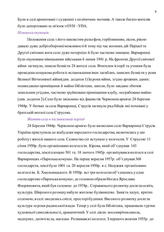 8
Були в селі арештовані і судженні з політичних мотивів. А також багато жителів
було депортовано за зв'язокз ОУН –УПА.
Німецька окупація.
Положення села з його хвилястим рельєфом, горбовинням, лісом, рікою
давало дуже добріоборонніможливостій тому під час воєнних дій Першої та
Другої світових воєн село дуже потерпіло й було частково знищене. Варваринці
було окуповано німецькими військами 6 липня 1941 р. На фронтах Другої світової
війни загинули, зникли безвісти 24 жителі села. Вчителем історії та учнями була
проведена пошукова роботаіз встановлення імен загиблих, зниклих безвісти у роки
Великої Вітчизняної війни(див. додаток1)За роки війни, згідно архівних даних:
пошкоджено приміщення й майно бібліотеки, школи, було завдано збитків
земельним угіддям, частково зруйновано приміщення клубу, пограбовано майно
(див. додаток2).Село було звільнено від фашистів Червоноюармією 24 березня
1944р. У битвах за села Варваринці, Струсів загинуло ряд бійців які поховані у
братській могилі села Струсова.
Життя села в післявоєнний період
24 березня 1944р. Червоноюармією було визволено село Варваринці Струсів.
Україна приступила до відбудови народного господарства, включились у цю
роботуі жителі нашого села. Селянство сіл вступало у колгоспи. У Струсові 11
січня 1950р. було організовано колгоспім. Кірова, який об’єднував 143
господарства, земліплощею 501 га. 18 лютого 1945р. організувався колгосп в селі
Варваринцях «Паризькакомуна». На перше вересня 1957р. об’єднував 368
господарств, землібуло 1001 га. 20 вересня 1950р. в с. Налужжя організовано
колгоспім. Б. Хмельницького. В 1950р. всі три колгоспиоб’єднались уодне
господарство«Паризькакомуна», де головоюобралиНогаса Ярослава
Флоряновича, який був головою до 1974р.. Справжнього розвиткудосяглаосвіта,
культура. Широкого розмахунабуло житлове будівництво. Замість халуп, критих
соломою, в селі зводились світлі, просторібудинки. Високого розвиткудосягла
культура за роки радянськоївлади. Тепер у селі була бібліотека, працювали гуртки
художньої самодіяльності, драматичний. У селі діяли: восьмирічнашкола,
медпункт, дитячіясла, магазин. Розвивавсяі колгосп. З першого жовтня 1955р. до
 