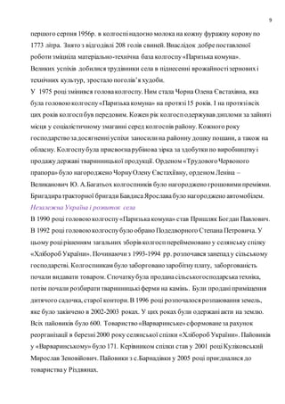 9
першого серпня 1956р. в колгоспінадоєно молока на кожну фуражну коровупо
1773 літра. Знято з відгодівлі 208 голів свиней. Внаслідок добрепоставленої
роботизміцніла матеріально-технічна база колгоспу«Паризька комуна».
Великих успіхів добилися трудівники села в піднесенні врожайностізерновихі
технічних культур, зростало поголів’я худоби.
У 1975 роцізмінився головаколгоспу. Ним стала Чорна Олена Євстахівна, яка
була головоюколгоспу«Паризькакомуна» на протязі15 років. І на протязівсіх
цих років колгоспбув передовим. Кожен рік колгосподержував дипломи за зайняті
місця у соціалістичному змаганні серед колгоспів району. Кожного року
господарствозадосягненніуспіхи заносилина районну дошку пошани, а також на
обласну. Колгоспубула присвоєнарубінова зірка за здобуткипо виробництвуі
продажудержаві тваринницької продукції. Орденом «ТрудовогоЧервоного
прапора» було нагороджено ЧорнуОлену Євстахіївну, орденом Леніна –
Великанович Ю. А.Багатьох колгоспників було нагороджено грошовимипреміями.
Бригадиратракторної бригадиБавдисаЯрославабуло нагороджено автомобілем.
Незалежна Україна і розвиток села
В 1990 році головоюколгоспу«Паризькакомуна» став Пришляк Богдан Павлович.
В 1992 році головоюколгоспубуло обрано Подедворного Степана Петровича. У
цьому роцірішенням загальних зборів колгоспперейменовано у селянську спілку
«Хлібороб України». Починаючиз 1993-1994 рр. розпочався занепад у сільському
господарстві. Колгоспникам було заборгованозаробітнуплату, заборгованість
почали видавати товаром. Спочаткубула проданасільськогосподарськатехніка,
потім почали розбиратитваринницькіферми на камінь. Були проданіприміщення
дитячого садочка, старої контори.В 1996 році розпочалосярозпаювання земель,
яке було закінчено в 2002-2003 роках. У цих роках були одержаніакти на землю.
Всіх пайовиків було 600. Товариство«Варваринське»сформованеза рахунок
реорганізації в березні2000 року селянської спілки «Хлібороб України». Пайовиків
у «Варваринському» було 171. Керівником спілки став у 2001 роціКуліковський
Мирослав Зеновійович. Пайовики з с.Барнадівки у 2005 році приєдналися до
товариствау Різдвянах.
 