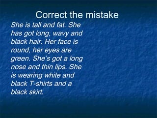 Correct the mistake
She is tall and fat. She
has got long, wavy and
black hair. Her face is
round, her eyes are
green. She’s got a long
nose and thin lips. She
is wearing white and
black T-shirts and a
black skirt.
 