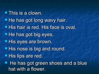  This is a clown.This is a clown.
 He has got long wavy hair.He has got long wavy hair.
 His hair is red. His face is oval.His hair is red. His face is oval.
 He has got big eyes.He has got big eyes.
 His eyes are brown.His eyes are brown.
 His nose is big and round.His nose is big and round.
 His lips are red.His lips are red.
 He has got green shoes and a blueHe has got green shoes and a blue
hat with a flower.hat with a flower.
 