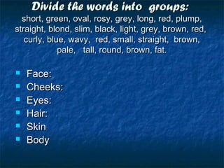 Divide the words into groups:Divide the words into groups:
short, green, oval, rosy, grey, long, red, plump,short, green, oval, rosy, grey, long, red, plump,
straight, blond, slim, black, light, grey, brown, red,straight, blond, slim, black, light, grey, brown, red,
curly, blue, wavy, red, small, straight, brown,curly, blue, wavy, red, small, straight, brown,
pale, tall, round, brown, fat.pale, tall, round, brown, fat.
 Face:Face:
 Cheeks:Cheeks:
 Eyes:Eyes:
 Hair:Hair:
 SkinSkin
 BodyBody
 