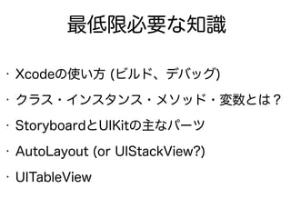 最低限必要な知識
• Xcodeの使い方 (ビルド、デバッグ)
• クラス・インスタンス・メソッド・変数とは？
• StoryboardとUIKitの主なパーツ
• AutoLayout (or UIStackView?)
• UITableView
 