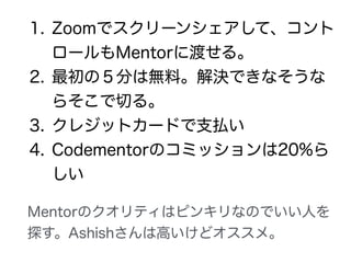 1. Zoomでスクリーンシェアして、コント
ロールもMentorに渡せる。
2. 最初の５分は無料。解決できなそうな
らそこで切る。
3. クレジットカードで支払い
Mentorのクオリティはピンキリなのでいい人を
探す。Ashishさんは高いけどオススメ。
 