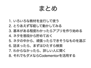 まとめ
1. いろいろな教材を並行して使う
2. とりあえず写経して動かしてみる
3. 基本がある程度わかったらアプリを作り始める
4. ネタを普段から貯めておく
5. ネタの中から、頑張ったらできそうなものを選ぶ
6. 詰まったら、まずはひたすら検索
7. わからなかったら、詳しい人に聞く
8. それでもダメならCodementorを活用する
 