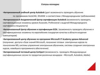 Статусы колледжа
•Авторизованный учебный центр Autodesk (дает возможность проводить обучение
по программам AutoCAD, 3DsMAX в соответствии с Международными требованиями)
•Авторизованный Академический Центр сертификации Autodesk (возможность проводить
сертификационные экзамены уровня Associate, Professional с выдачей Международного
сертификата специалиста)
•Авторизованный Центр обучения и сертификации ECDL (возможность проводить обучение и
сертификационные экзамены по европейским стандартам качества в области владения
компьютером)
•Авторизованный центр обучения по программе Microsoft IT Academy уровня Advanced
(получение доступа к базе знаний Microsoft, получение готовых электронных курсов по
технологиям MS, системы управления электронным обучением, системы создания электронных
курсов, новейшего программного обеспечения)
•Авторизованный тестовый центр Certiport (возможность проводить Международные
сертификационные сессии по продуктам различных вендоров – Microsoft, Autodesk, Adobe)
 