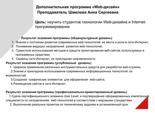 Дополнительная программа «Web-дизайн»
Преподаватель Шмелева Анна Сергеевна
Цель: научить студентов технологии Web-дизайна и Internet-
программирования
Результат освоения программы (общекультурный уровень)
1. Знания о состоянии развития современных web-технологий, их места и роли в сети Интернет;
2. Понимание ведущих направлений развития web-технологий;
3. Грамотное использование методов и средств проектирования веб-сайтов, используемых в
программных средствах;
4. Сервисы сети Интернет, их прикладная направленность
Результат освоения программы (углубленный уровень)
1. Широкое применение различных инструментальных средств для разработки web-страниц
2.Знание и прикладное использование современных информационных технологий, их
возможностей.
3.Создание графических элементов для оформления web-сайта;
4.Размещение сайтов в сети Интернет.
Результат освоения программы (профессионально-ориентированный уровень)
1.Сдача сертификационного экзамена User Level и подтверждение сформированных компетенций
специалиста по направлениям web-технологий в соответствии с мировыми стандартами
2. Выполнение реальных проектов по техническому заданию в установленный срок
 