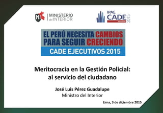Meritocracia en la Gestión Policial:
al servicio del ciudadano
José Luis Pérez Guadalupe
Ministro del Interior
Lima, 3 de diciembre 2015
 