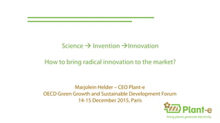 Marjolein Helder – CEO Plant-e
OECD Green Growth and Sustainable Development Forum
14-15 December 2015, Paris
Science  Invention Innovation
How to bring radical innovation to the market?
 