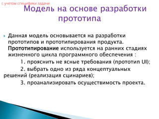Модель на основе разработки
прототипа
 Данная модель основывается на разработки
прототипов и прототипирования продукта.
Прототипирование используется на ранних стадиях
жизненного цикла программного обеспечения :
1. прояснить не ясные требования (прототип UI);
2. выбрать одно из ряда концептуальных
решений (реализация сцинариев);
3. проанализировать осуществимость проекта.
c учетом специфики задачи
 