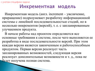 Инкрементная модель (англ. increment – увеличение,
приращение) подразумевает разработку информационной
системы с линейной последовательностью стадий, но в
несколько инкрементов (версий), т. е. с запланированным
улучшением продукта.
В начале работы над проектом определяются все
основные требования к системе, после чего выполняется ее
разработка в виде последовательности версий. При этом
каждая версия является законченным и работоспособным
продуктом. Первая версия реализует часть
запланированных возможностей, следующая версия
реализует дополнительные возможности и т. д., пока не
будет получена полная система.
c учетом специфики задачи
 