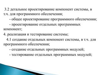 3.2 детальное проектирование компонент системы, в
т.ч. для программного обеспечения;
- общее проектирование программного обеспечения;
- проектирование отдельных программных
компонент;
4. реализация и тестирование системы;
4.1 создание отдельных компонент системы, в т.ч. для
программного обеспечения;
- создание отдельных программных модулей;
- тестирование отдельных программных модулей;
 