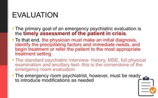  The primary goal of an emergency psychiatric evaluation is
the timely assessment of the patient in crisis.
 To that end, the physician must make an initial diagnosis,
identify the precipitating factors and immediate needs, and
begin treatment or refer the patient to the most appropriate
treatment setting
 The standard psychiatric interview- history, MSE, full physical
examination and ancillary test- this is the cornerstone of the
emergency room evaluation
 The emergency room psychiatrist, however, must be ready
to introduce modifications as needed
EVALUATION
 