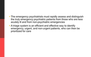  The emergency psychiatrists must rapidly assess and distinguish
the truly emergency psychiatric patients from those who are less
acutely ill and from non-psychiatric emergencies
 A triage system is an efficient and effective way to identify
emergency, urgent, and non-urgent patients, who can then be
prioritized for care
 