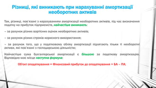 Різниці, які виникають при нарахуванні амортизації
необоротних активів
Так, різниці, пов’язані з нарахуванням амортизації необоротних активів, під час визначення
податку на прибуток підприємств, найчастіше виникають:
– за рахунок різних вартісних оцінок необоротних активів;
– за рахунок різних строків корисного використання;
– за рахунок того, що у податковому обліку амортизації підлягають тільки ті необоротні
активи, які пов’язані з господарською діяльністю;
Найчастіше сума бухгалтерської амортизації є більшою за податкову амортизацію.
Відповідно має місце наступна формула:
Об'єкт оподаткування = Фінансовий прибуток до оподаткування + БА – ПА;
 