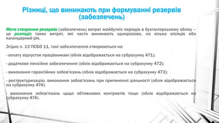 Різниці, що виникають при формуванні резервів
(забезпечень)
Мета створення резервів (забезпечень) витрат майбутніх періодів в бухгалтерському обліку –
це розподіл таких витрат, які часто виникають одноразово, на кілька місяців або
календарний рік.
Згідно п. 13 ПСБО 11, такі забезпечення створюються на:
- оплату відпусток працівникам (облік відображається на субрахунку 471);
- додаткове пенсійне забезпечення (облік відображається на субрахунку 472);
- виконання гарантійних зобов'язань (облік відображається на субрахунку 473);
- реструктуризацію, виконання зобов'язань при припиненні діяльності (облік відображається
на субрахунку 474);
- виконання зобов'язань щодо обтяжливих контрактів тощо (облік відображається на
субрахунку 474).
 
