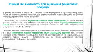 Різниці, які виникають при здійсненні фінансових
операцій
Ці різниці визначені п. 140.1 ПКУ. Аналогів такого коригування в бухгалтерському обліку
немає, це чисто податковий показник, для розрахунку якого платника податку на прибуток
потрібно дотримуватися такого алгоритму:
1. Визначити, чи є у нього боргові зобов'язання перед нерезидентом, за яким потрібно
зробити коригування. Такі зобов'язання повинні бути перед нерезидентом-пов'язаною
особою. Визначення того, хто підпадає під категорію пов'язаних осіб з метою оподаткування,
представлено у пп. 14.1.159 ПКУ.
Крім того, оскільки метою коригування є саме відсотки за таким борговим зобов'язанням,
то і самі зобов'язання повинні передбачати сплату нерезиденту відсотків. Так, звичайні
операції з купівлі-продажу товарів, робіт, послуг під дану коригування не потрапляють. А ось
процентні позики, кредити – потрапляють, але за умови дотримання критерію,
встановленого у п. 2 даного алгоритму.
 
