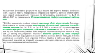 Збільшується фінансовий результат та суми коштів або вартість товарів, виконаних
робіт, наданих послуг, перерахованих (переданих) протягом звітного (податкового)
року, надані некомерційним установам та організаціям, визначеним у п. 1, 2 пп.
133.1.1 ПКУ, які перевищують 4% оподатковуваного прибутку попереднього звітного
року.
У 2015 р. залишилися особливі правила податкового обліку цінних паперів. Спочатку з
фінрезультатів до оподаткування виключаються «бухгалтерські» результати операцій з
цінними паперами (пп. 141.2.1 і пп. 141.2.2 ПКУ), а потім до об'єкта оподаткування
включається результат розрахунків, здійснених за правилами пп. 141.2.3 - 141.2.6 ПКУ.
Але, по суті, окремий податковий облік операцій з цінними паперами полягає в тому,
щоб до об'єкту оподаткування потрапляє виключно прибуток від таких операцій
(позитивна різниця, з урахуванням впливу збитків минулих звітних періодів). А збиток
(негативний результат), який отримав платник податку в звітному році, зменшує
фінансовий результат від операцій з продажу або іншого відчуження цінних паперів
наступних податкових (звітних) періодів.
 