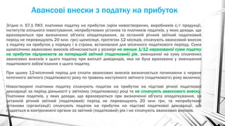 Авансові внески з податку на прибуток
Згідно п. 57.1 ПКУ, платники податку на прибуток (крім новостворених, виробників с/г продукції,
інститутів спільного інвестування, неприбуткових установ та платників податків, у яких доходи, що
враховуються при визначенні об'єкта оподаткування, за останній річний звітний податковий
період не перевищують 20 млн. грн) щомісяця, протягом 12 місяців, сплачують авансовий внесок
з податку на прибуток у порядку і в строки, встановлені для місячного податкового періоду. Сума
щомісячних авансових внесків обчислюється у розмірі не менше 1/12 нарахованої суми податку
на прибуток підприємств за попередній звітний (податковий) рік, зменшеної на суму сплачених
авансових внесків з цього податку при виплаті дивідендів, яка не була врахована у зменшення
податкового зобов'язання з цього податку.
При цьому 12-місячний період для сплати авансових внесків визначається починаючи з червня
поточного звітного (податкового) року по травень наступного звітного (податкового) року включно.
Новостворені платники податку сплачують податок на прибуток на підставі річної податкової
декларації за період діяльності у звітному (податковому) році та не сплачують авансового внеску.
Платники податків, у яких доходи, що враховуються при визначенні об'єкта оподаткування, за
останній річний звітний (податковий) період не перевищують 20 млн грн, та неприбуткові
установи (організації) сплачують податок на прибуток на підставі податкової декларації, що
подається в контролюючі органи за звітний (податковий) рік і не сплачують авансових внесків.
 