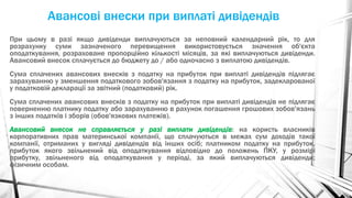 Авансові внески при виплаті дивідендів
При цьому в разі якщо дивіденди виплачуються за неповний календарний рік, то для
розрахунку суми зазначеного перевищення використовується значення об'єкта
оподаткування, розраховане пропорційно кількості місяців, за які виплачуються дивіденди.
Авансовий внесок сплачується до бюджету до / або одночасно з виплатою дивідендів.
Сума сплачених авансових внесків з податку на прибуток при виплаті дивідендів підлягає
зарахуванню у зменшення податкового зобов'язання з податку на прибуток, задекларованої
у податковій декларації за звітний (податковий) рік.
Сума сплачених авансових внесків з податку на прибуток при виплаті дивідендів не підлягає
поверненню платнику податку або зарахуванню в рахунок погашення грошових зобов'язань
з інших податків і зборів (обов'язкових платежів).
Авансовий внесок не справляється у разі виплати дивідендів: на користь власників
корпоративних прав материнської компанії, що сплачуються в межах сум доходів такої
компанії, отриманих у вигляді дивідендів від інших осіб; платником податку на прибуток,
прибуток якого звільнений від оподаткування відповідно до положень ПКУ, у розмірі
прибутку, звільненого від оподаткування у періоді, за який виплачуються дивіденди;
фізичним особам.
 