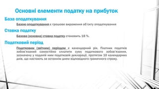 Основні елементи податку на прибуток
Базою оподаткування є грошове вираження об’єкту оподаткування
База оподаткування
Ставка податку
Базова (основна) ставка податку становить 18 %.
Податковий період
Податковим (звітним) періодом є календарний рік. Платник податків
зобов’язаний самостійно сплатити суму податкового зобов’язання,
зазначену у поданій ним податковій декларації, протягом 10 календарних
днів, що настають за останнім днем відповідного граничного строку.
 