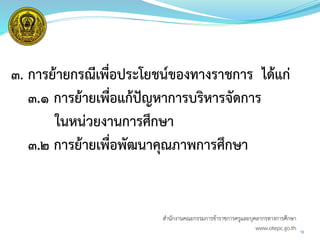 ๓. การย้ายกรณีเพื่อประโยชน์ของทางราชการ ได้แก่
๓.๑ การย้ายเพื่อแก้ปัญหาการบริหารจัดการ
ในหน่วยงานการศึกษา
๓.๒ การย้ายเพื่อพัฒนาคุณภาพการศึกษา
10
สำนักงำนคณะกรรมกำรข้ำรำชกำรครูและบุคลำกรทำงกำรศึกษำ
www.otepc.go.th
 