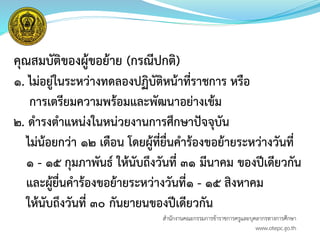 คุณสมบัติของผู้ขอย้าย (กรณีปกติ)
๑. ไม่อยู่ในระหว่างทดลองปฏิบัติหน้าที่ราชการ หรือ
การเตรียมความพร้อมและพัฒนาอย่างเข้ม
๒. ดารงตาแหน่งในหน่วยงานการศึกษาปัจจุบัน
ไม่น้อยกว่า ๑๒ เดือน โดยผู้ที่ยื่นคาร้องขอย้ายระหว่างวันที่
๑ - ๑๕ กุมภาพันธ์ ให้นับถึงวันที่ ๓๑ มีนาคม ของปีเดียวกัน
และผู้ยื่นคาร้องขอย้ายระหว่างวันที่๑ - ๑๕ สิงหาคม
ให้นับถึงวันที่ ๓๐ กันยายนของปีเดียวกัน
สำนักงำนคณะกรรมกำรข้ำรำชกำรครูและบุคลำกรทำงกำรศึกษำ
www.otepc.go.th
 