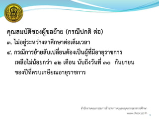 คุณสมบัติของผู้ขอย้าย (กรณีปกติ ต่อ)
๓. ไม่อยู่ระหว่างลาศึกษาต่อเต็มเวลา
๔. กรณีการย้ายสับเปลี่ยนต้องเป็นผู้ที่มีอายุราชการ
เหลือไม่น้อยกว่า ๑๒ เดือน นับถึงวันที่ ๓๐ กันยายน
ของปีที่ครบเกษียณอายุราชการ
13
สำนักงำนคณะกรรมกำรข้ำรำชกำรครูและบุคลำกรทำงกำรศึกษำ
www.otepc.go.th
 