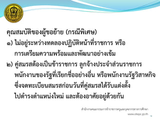 คุณสมบัติของผู้ขอย้าย (กรณีพิเศษ)
๑) ไม่อยู่ระหว่างทดลองปฏิบัติหน้าที่ราชการ หรือ
การเตรียมความพร้อมและพัฒนาอย่างเข้ม
๒) คู่สมรสต้องเป็นข้าราชการ ลูกจ้างประจาส่วนราชการ
พนักงานของรัฐที่เรียกชื่ออย่างอื่น หรือพนักงานรัฐวิสาหกิจ
ซึ่งจดทะเบียนสมรสก่อนวันที่คู่สมรสได้รับแต่งตั้ง
ไปดารงตาแหน่งใหม่ และต้องอาศัยอยู่ด้วยกัน
14
สำนักงำนคณะกรรมกำรข้ำรำชกำรครูและบุคลำกรทำงกำรศึกษำ
www.otepc.go.th
 