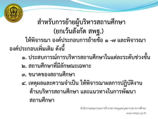 สาหรับการย้ายผู้บริหารสถานศึกษา
(ยกเว้นสังกัด สพฐ.)
ให้พิจารณา องค์ประกอบการย้ายข้อ ๑ -๗ และพิจารณา
องค์ประกอบเพิ่มเติม ดังนี้
๑. ประสบการณ์การบริหารสถานศึกษาในแต่ละระดับช่วงชั้น
๒. สถานศึกษาที่มีลักษณะเฉพาะ
๓. ขนาดของสถานศึกษา
๔. เหตุผลและความจาเป็น ให้พิจารณาผลการปฏิบัติงาน
ด้านบริหารสถานศึกษา และแนวทางในการพัฒนา
สถานศึกษา
สำนักงำนคณะกรรมกำรข้ำรำชกำรครูและบุคลำกรทำงกำรศึกษำ
www.otepc.go.th
 