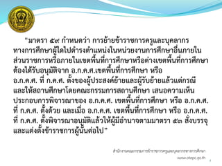 สำนักงำนคณะกรรมกำรข้ำรำชกำรครูและบุคลำกรทำงกำรศึกษำ
www.otepc.go.th
“มาตรา ๕๙ กาหนดว่า การย้ายข้าราชการครูและบุคลากร
ทางการศึกษาผู้ใดไปดารงตาแหน่งในหน่วยงานการศึกษาอื่นภายใน
ส่วนราชการหรือภายในเขตพื้นที่การศึกษาหรือต่างเขตพื้นที่การศึกษา
ต้องได้รับอนุมัติจาก อ.ก.ค.ศ.เขตพื้นที่การศึกษา หรือ
อ.ก.ค.ศ. ที่ ก.ค.ศ. ตั้งของผู้ประสงค์ย้ายและผู้รับย้ายแล้วแต่กรณี
และให้สถานศึกษาโดยคณะกรรมการสถานศึกษา เสนอความเห็น
ประกอบการพิจารณาของ อ.ก.ค.ศ. เขตพื้นที่การศึกษา หรือ อ.ก.ค.ศ.
ที่ ก.ค.ศ. ตั้งด้วย และเมื่อ อ.ก.ค.ศ. เขตพื้นที่การศึกษา หรือ อ.ก.ค.ศ.
ที่ ก.ค.ศ. ตั้งพิจารณาอนุมัติแล้วให้ผู้มีอานาจตามมาตรา ๕๓ สั่งบรรจุ
และแต่งตั้งข้าราชการผู้นั้นต่อไป”
2
 