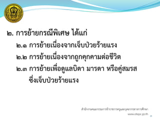 ๒. การย้ายกรณีพิเศษ ได้แก่
๒.๑ การย้ายเนื่องจากเจ็บป่วยร้ายแรง
๒.๒ การย้ายเนื่องจากถูกคุกคามต่อชีวิต
๒.๓ การย้ายเพื่อดูแลบิดา มารดา หรือคู่สมรส
ซึ่งเจ็บป่วยร้ายแรง
23
สำนักงำนคณะกรรมกำรข้ำรำชกำรครูและบุคลำกรทำงกำรศึกษำ
www.otepc.go.th
 